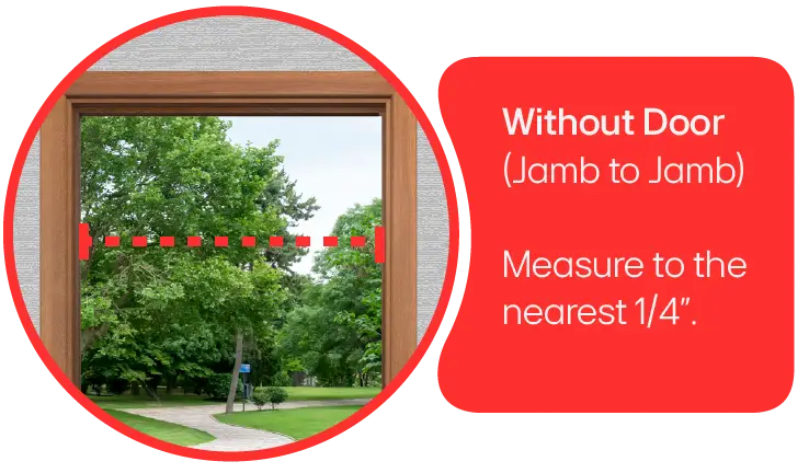 A doorway with the door removed.  Measure from jamb to jamb measuring to the nearest 1/4-inch